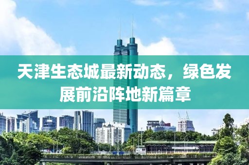 天津生態(tài)城最新動態(tài)，綠色發(fā)展前沿陣地新篇章