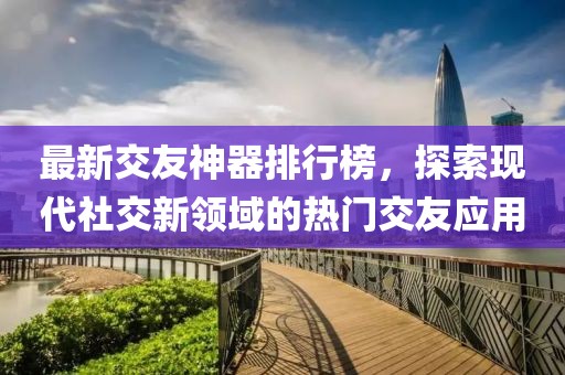 最新交友神器排行榜，探索現(xiàn)代社交新領(lǐng)域的熱門交友應(yīng)用
