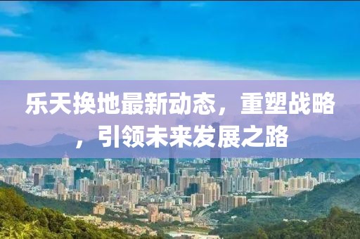 樂天換地最新動(dòng)態(tài)，重塑戰(zhàn)略，引領(lǐng)未來發(fā)展之路