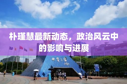 樸瑾慧最新動(dòng)態(tài)，政治風(fēng)云中的影響與進(jìn)展