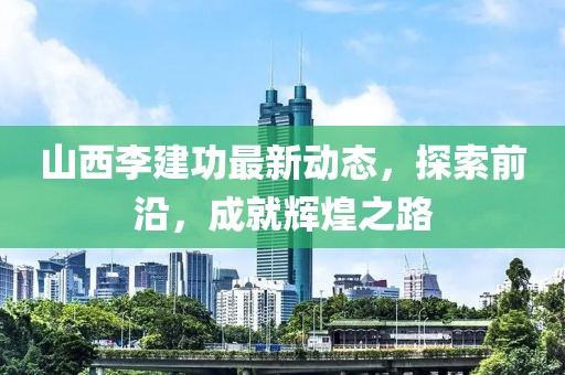 山西李建功最新動(dòng)態(tài)，探索前沿，成就輝煌之路