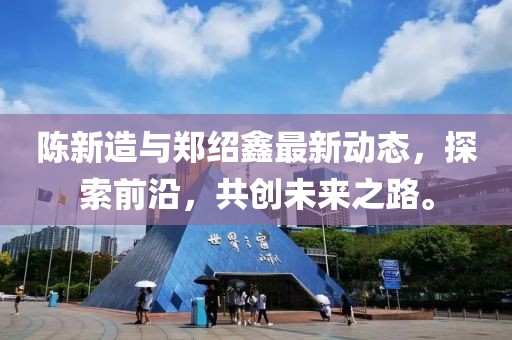 陳新造與鄭紹鑫最新動態(tài)，探索前沿，共創(chuàng)未來之路。