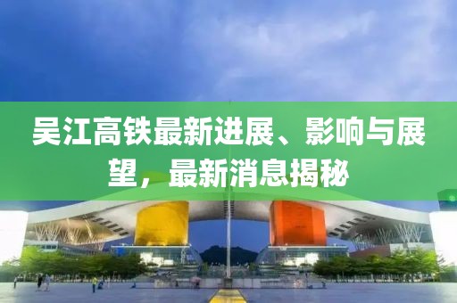 吳江高鐵最新進展、影響與展望，最新消息揭秘