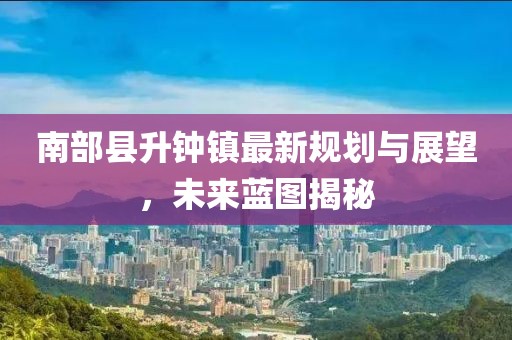 南部縣升鐘鎮(zhèn)最新規(guī)劃與展望，未來藍圖揭秘
