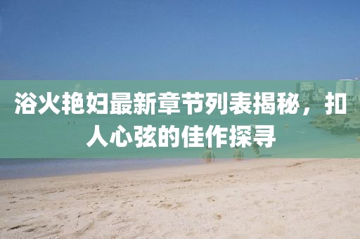 浴火艷婦最新章節(jié)列表揭秘，扣人心弦的佳作探尋