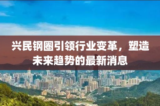 興民鋼圈引領(lǐng)行業(yè)變革，塑造未來趨勢(shì)的最新消息