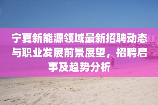 寧夏新能源領(lǐng)域最新招聘動(dòng)態(tài)與職業(yè)發(fā)展前景展望，招聘啟事及趨勢(shì)分析