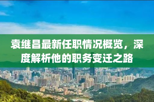 袁繼昌最新任職情況概覽，深度解析他的職務(wù)變遷之路