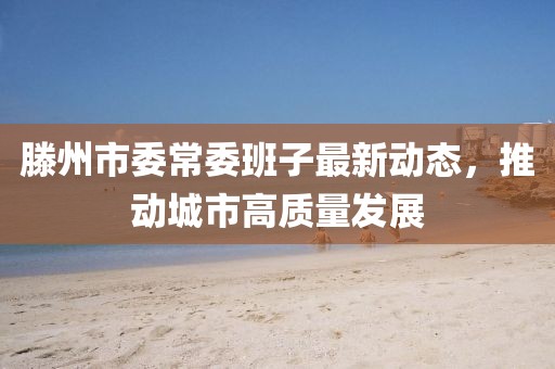 滕州市委常委班子最新動(dòng)態(tài)，推動(dòng)城市高質(zhì)量發(fā)展