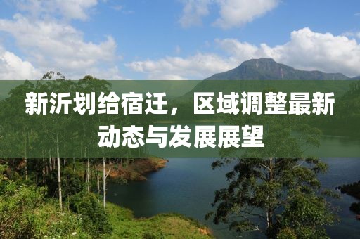 新沂劃給宿遷，區(qū)域調(diào)整最新動態(tài)與發(fā)展展望