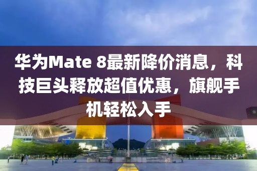 華為Mate 8最新降價消息，科技巨頭釋放超值優(yōu)惠，旗艦手機輕松入手
