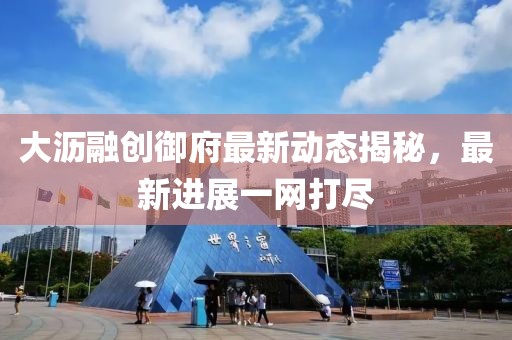 大瀝融創(chuàng)御府最新動(dòng)態(tài)揭秘，最新進(jìn)展一網(wǎng)打盡