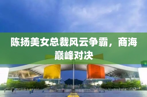 陳揚(yáng)美女總裁風(fēng)云爭(zhēng)霸，商海巔峰對(duì)決