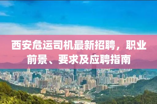 西安危運司機最新招聘，職業(yè)前景、要求及應(yīng)聘指南