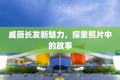 戚薇長發(fā)新魅力，探索照片中的故事