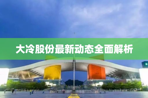 大冷股份最新動態(tài)全面解析