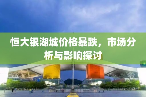 恒大銀湖城價格暴跌，市場分析與影響探討