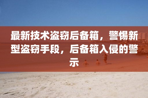 最新技術(shù)盜竊后備箱，警惕新型盜竊手段，后備箱入侵的警示