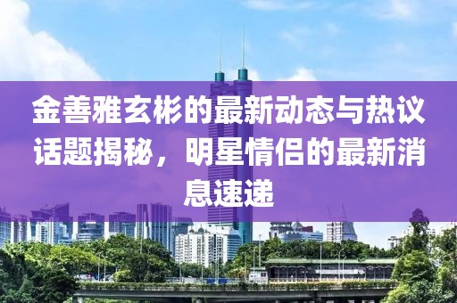 金善雅玄彬的最新動態(tài)與熱議話題揭秘，明星情侶的最新消息速遞