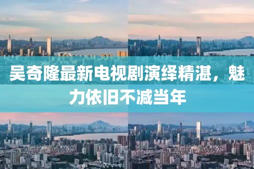 吳奇隆最新電視劇演繹精湛，魅力依舊不減當(dāng)年
