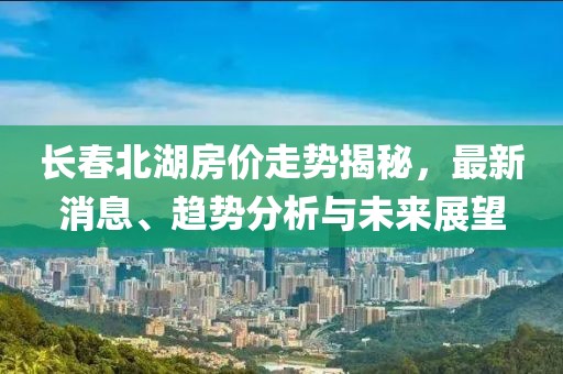 長(zhǎng)春北湖房?jī)r(jià)走勢(shì)揭秘，最新消息、趨勢(shì)分析與未來(lái)展望