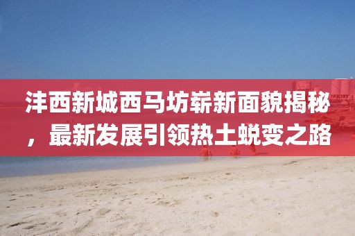 灃西新城西馬坊嶄新面貌揭秘，最新發(fā)展引領(lǐng)熱土蛻變之路