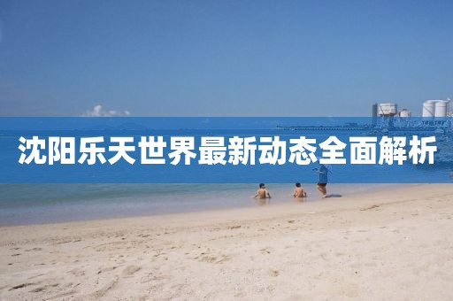 沈陽樂天世界最新動態(tài)全面解析
