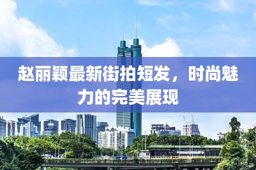 趙麗穎最新街拍短發(fā)，時尚魅力的完美展現(xiàn)