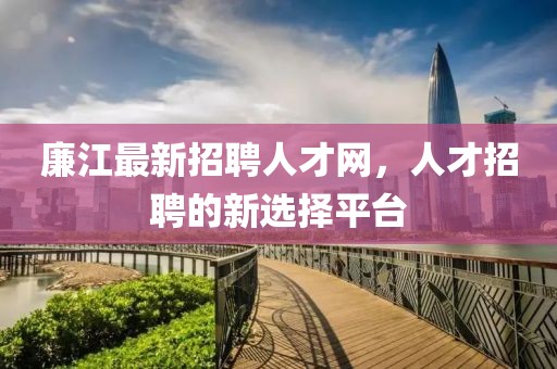 廉江最新招聘人才網(wǎng)，人才招聘的新選擇平臺(tái)