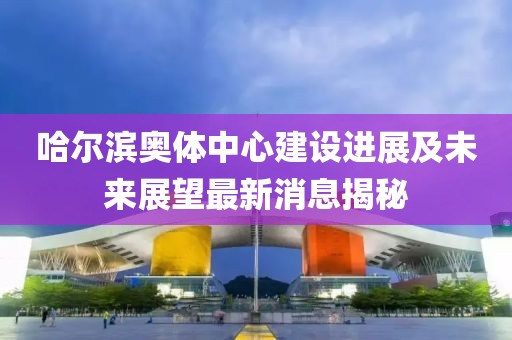 哈爾濱奧體中心建設進展及未來展望最新消息揭秘