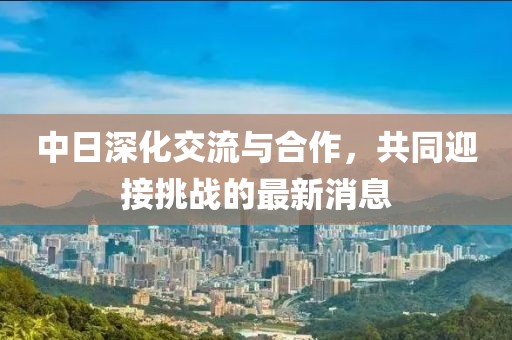 中日深化交流與合作，共同迎接挑戰(zhàn)的最新消息