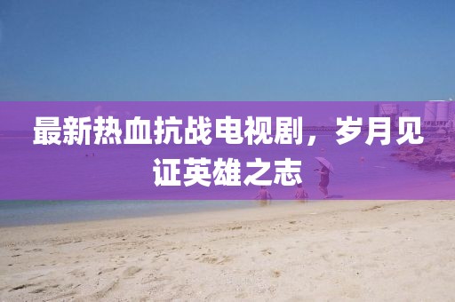最新熱血抗戰(zhàn)電視劇，歲月見證英雄之志