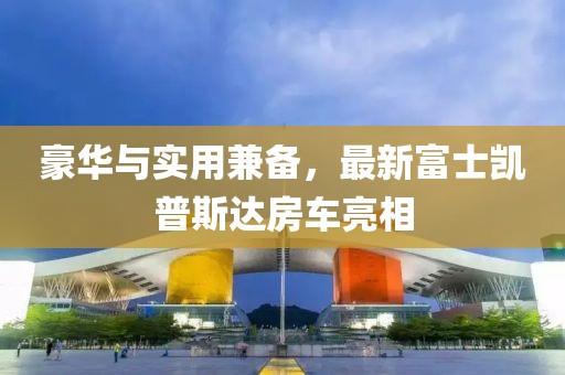 豪華與實用兼?zhèn)?，最新富士凱普斯達(dá)房車亮相