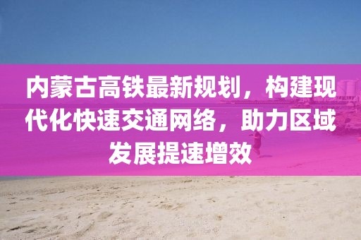 內(nèi)蒙古高鐵最新規(guī)劃，構(gòu)建現(xiàn)代化快速交通網(wǎng)絡(luò)，助力區(qū)域發(fā)展提速增效