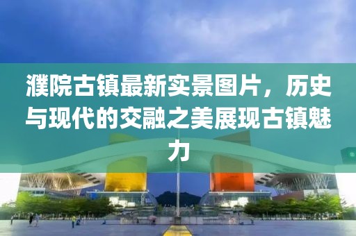 濮院古鎮(zhèn)最新實(shí)景圖片，歷史與現(xiàn)代的交融之美展現(xiàn)古鎮(zhèn)魅力