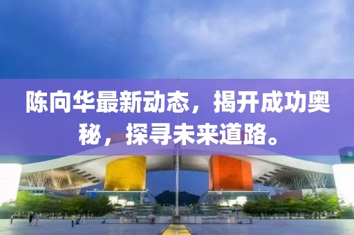 陳向華最新動(dòng)態(tài)，揭開(kāi)成功奧秘，探尋未來(lái)道路。