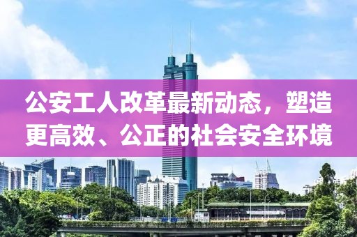 公安工人改革最新動態(tài)，塑造更高效、公正的社會安全環(huán)境