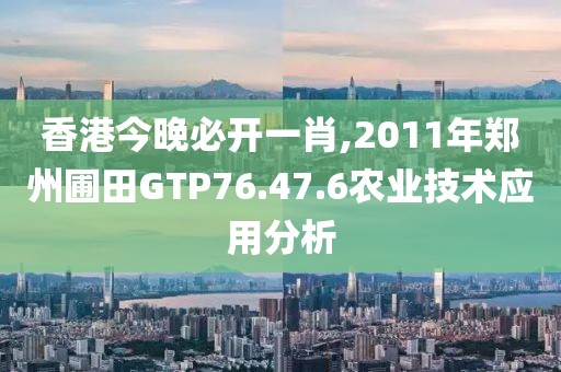 香港今晚必開一肖,2011年鄭州圃田GTP76.47.6農(nóng)業(yè)技術(shù)應(yīng)用分析