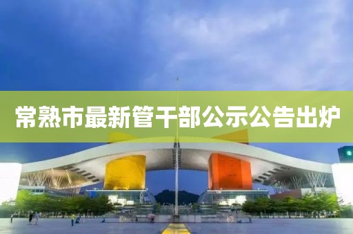 常熟市最新管干部公示公告出爐