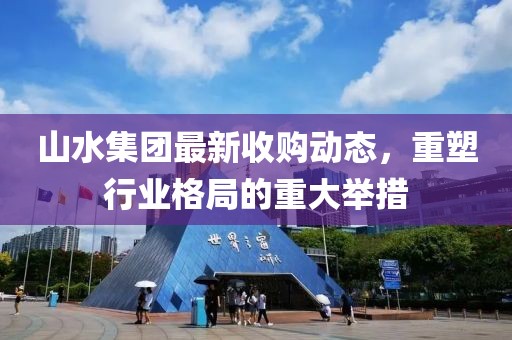 山水集團(tuán)最新收購(gòu)動(dòng)態(tài)，重塑行業(yè)格局的重大舉措