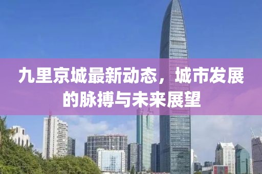 九里京城最新動(dòng)態(tài)，城市發(fā)展的脈搏與未來展望