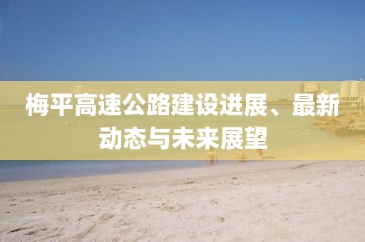 梅平高速公路建設(shè)進(jìn)展、最新動(dòng)態(tài)與未來(lái)展望