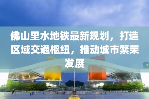 佛山里水地鐵最新規(guī)劃，打造區(qū)域交通樞紐，推動城市繁榮發(fā)展
