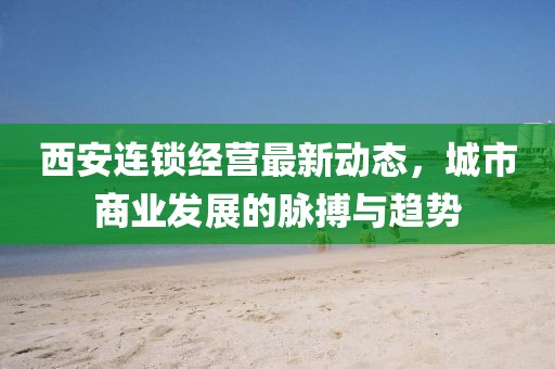 西安連鎖經(jīng)營最新動態(tài)，城市商業(yè)發(fā)展的脈搏與趨勢