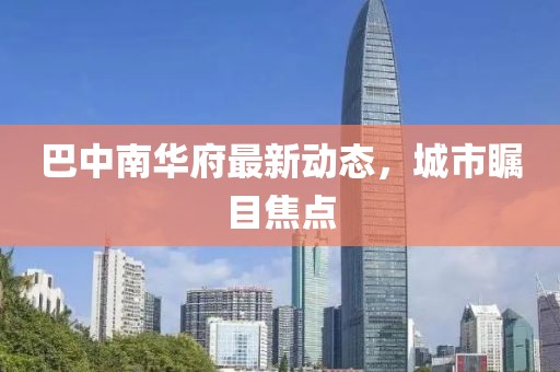 巴中南華府最新動態(tài)，城市矚目焦點