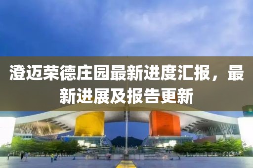 澄邁榮德莊園最新進度匯報，最新進展及報告更新