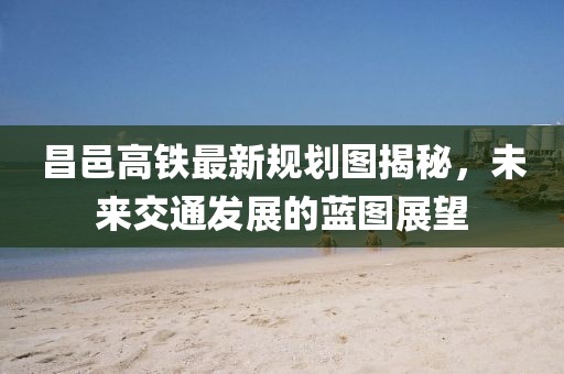 昌邑高鐵最新規(guī)劃圖揭秘，未來交通發(fā)展的藍(lán)圖展望