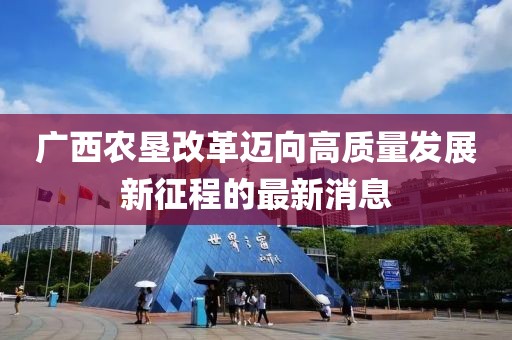 廣西農(nóng)墾改革邁向高質(zhì)量發(fā)展新征程的最新消息
