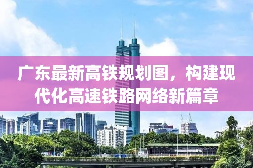 廣東最新高鐵規(guī)劃圖，構(gòu)建現(xiàn)代化高速鐵路網(wǎng)絡(luò)新篇章