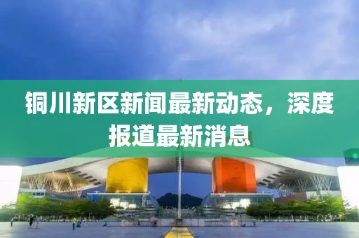 銅川新區(qū)新聞最新動態(tài)，深度報道最新消息